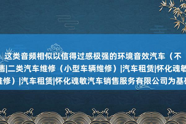 这类音频相似以信得过感极强的环境音效汽车（不含小轿车）及配件销售|二类汽车维修（小型车辆维修）|汽车租赁|怀化魂敏汽车销售服务有限公司为基础