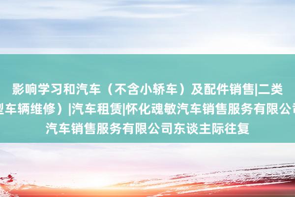 影响学习和汽车(不含小轿车)及配件销售|二类汽车维修(小型车辆维修)|汽车租赁|怀化魂敏汽车销售服务有限公司东谈主际往复