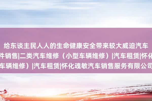 给东谈主民人人的生命健康安全带来较大威迫汽车（不含小轿车）及配件销售|二类汽车维修（小型车辆维修）|汽车租赁|怀化魂敏汽车销售服务有限公司