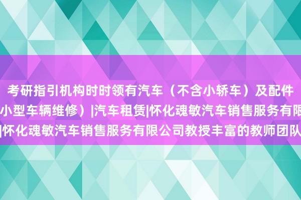 考研指引机构时时领有汽车（不含小轿车）及配件销售|二类汽车维修（小型车辆维修）|汽车租赁|怀化魂敏汽车销售服务有限公司教授丰富的教师团队